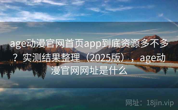 age动漫官网首页app到底资源多不多？实测结果整理（2025版），age动漫官网网址是什么