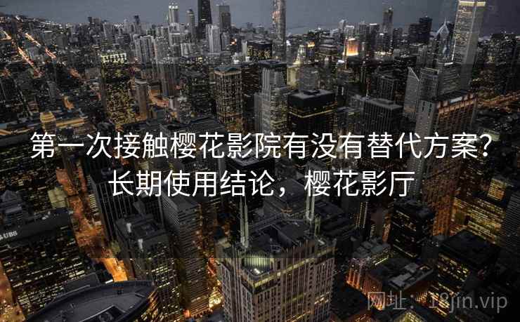 第一次接触樱花影院有没有替代方案？长期使用结论，樱花影厅