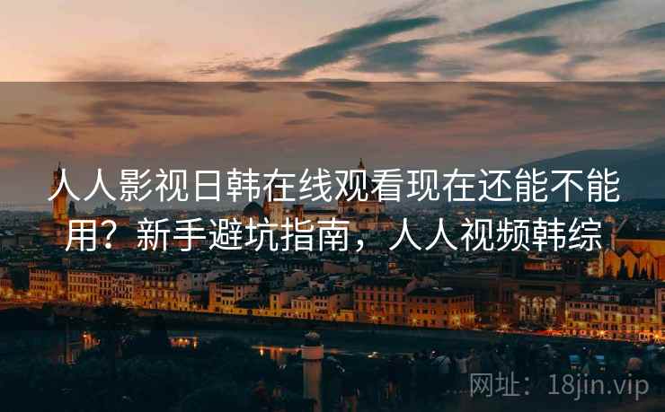 人人影视日韩在线观看现在还能不能用？新手避坑指南，人人视频韩综