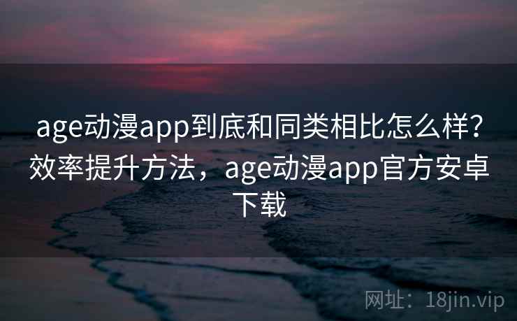 age动漫app到底和同类相比怎么样？效率提升方法，age动漫app官方安卓下载