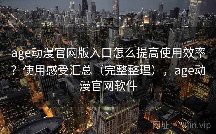 age动漫官网版入口怎么提高使用效率？使用感受汇总（完整整理），age动漫官网软件
