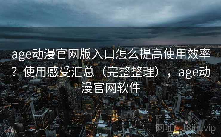 age动漫官网版入口怎么提高使用效率？使用感受汇总（完整整理），age动漫官网软件