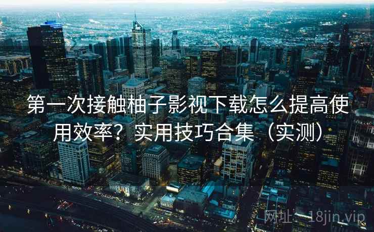 第一次接触柚子影视下载怎么提高使用效率？实用技巧合集（实测）