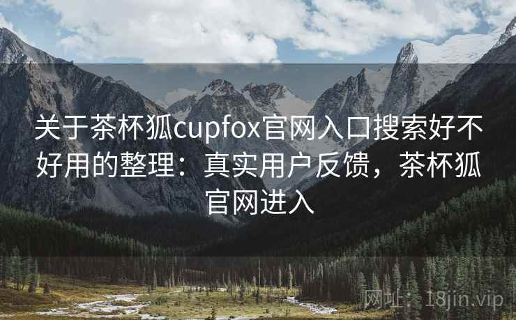 关于茶杯狐cupfox官网入口搜索好不好用的整理：真实用户反馈，茶杯狐官网进入