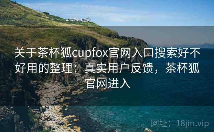 关于茶杯狐cupfox官网入口搜索好不好用的整理：真实用户反馈，茶杯狐官网进入