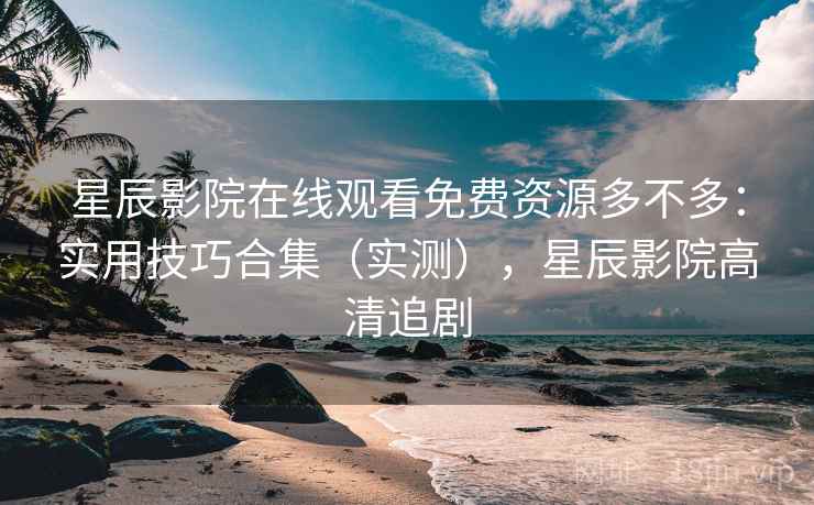 星辰影院在线观看免费资源多不多：实用技巧合集（实测），星辰影院高清追剧