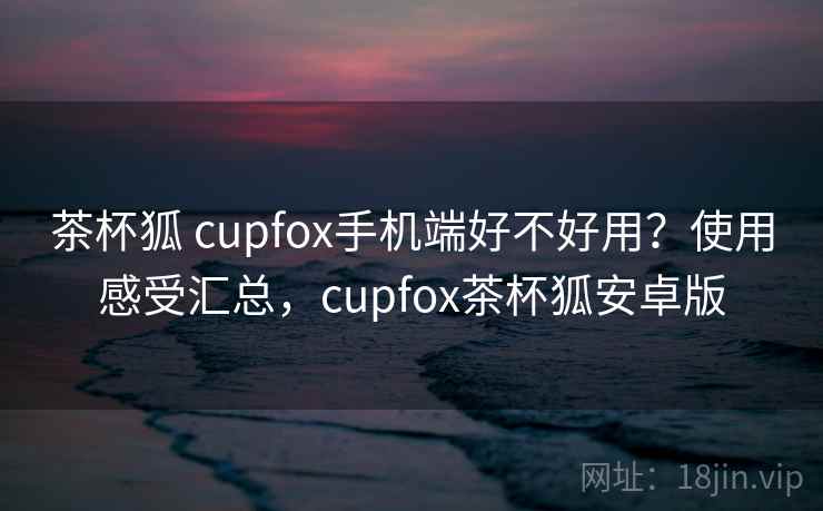 茶杯狐 cupfox手机端好不好用？使用感受汇总，cupfox茶杯狐安卓版