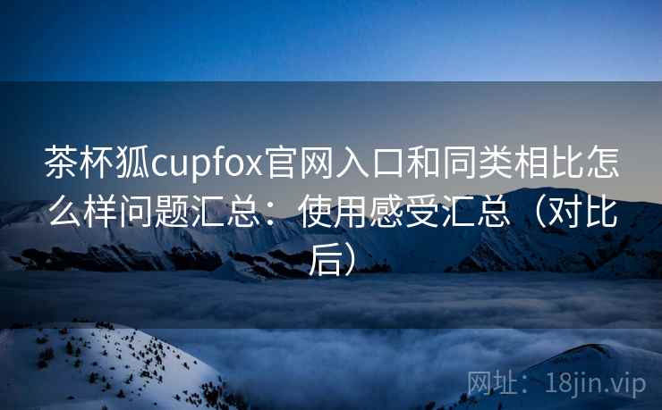 茶杯狐cupfox官网入口和同类相比怎么样问题汇总：使用感受汇总（对比后）