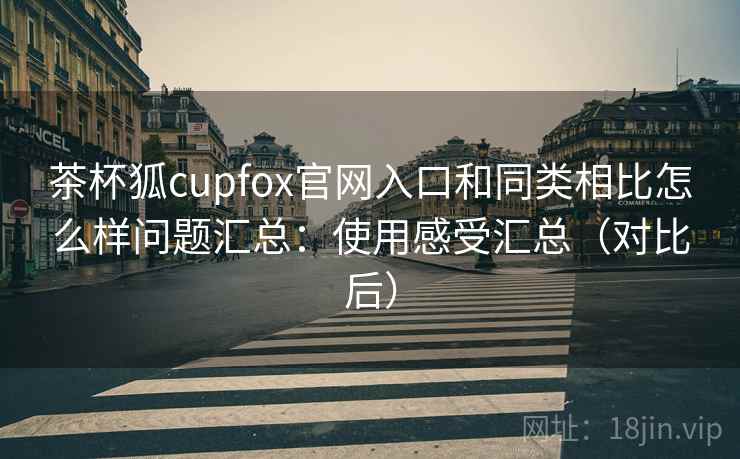 茶杯狐cupfox官网入口和同类相比怎么样问题汇总：使用感受汇总（对比后）