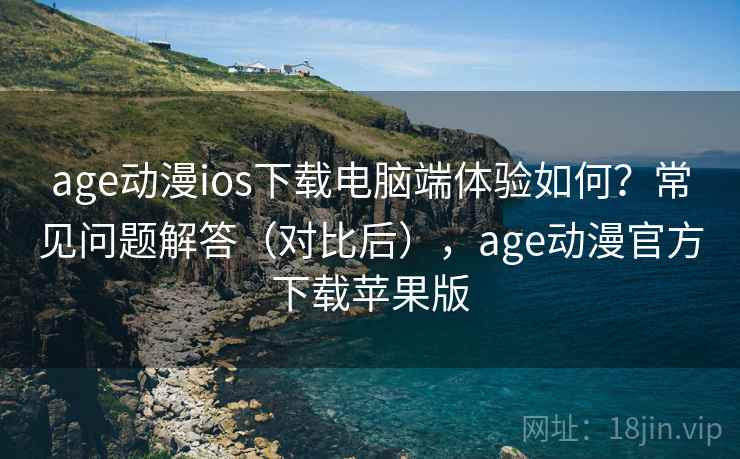 age动漫ios下载电脑端体验如何？常见问题解答（对比后），age动漫官方下载苹果版