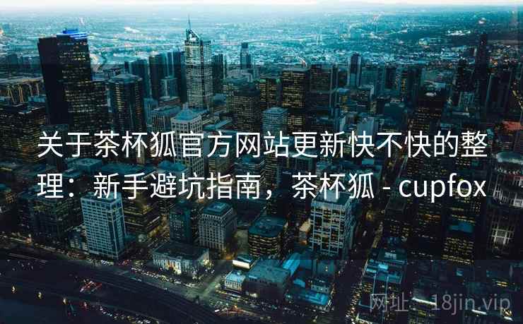 关于茶杯狐官方网站更新快不快的整理：新手避坑指南，茶杯狐 - cupfox