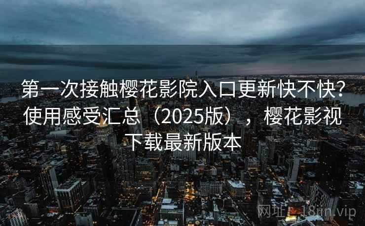 第一次接触樱花影院入口更新快不快？使用感受汇总（2025版），樱花影视下载最新版本