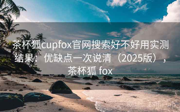 茶杯狐cupfox官网搜索好不好用实测结果：优缺点一次说清（2025版），茶杯狐 fox