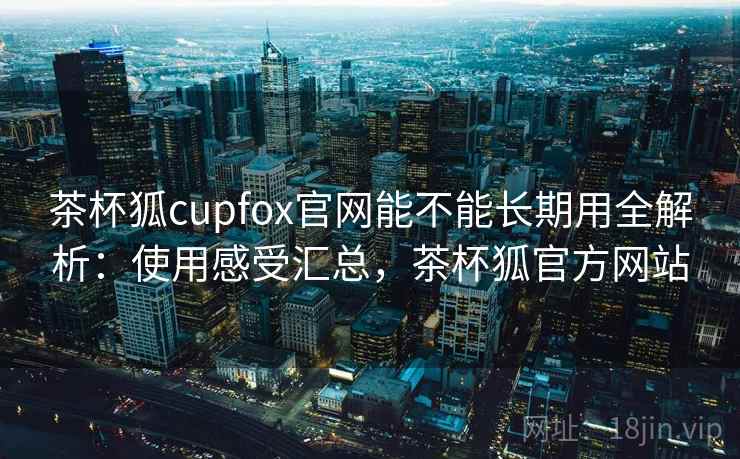 茶杯狐cupfox官网能不能长期用全解析：使用感受汇总，茶杯狐官方网站