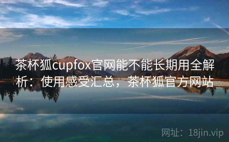 茶杯狐cupfox官网能不能长期用全解析：使用感受汇总，茶杯狐官方网站