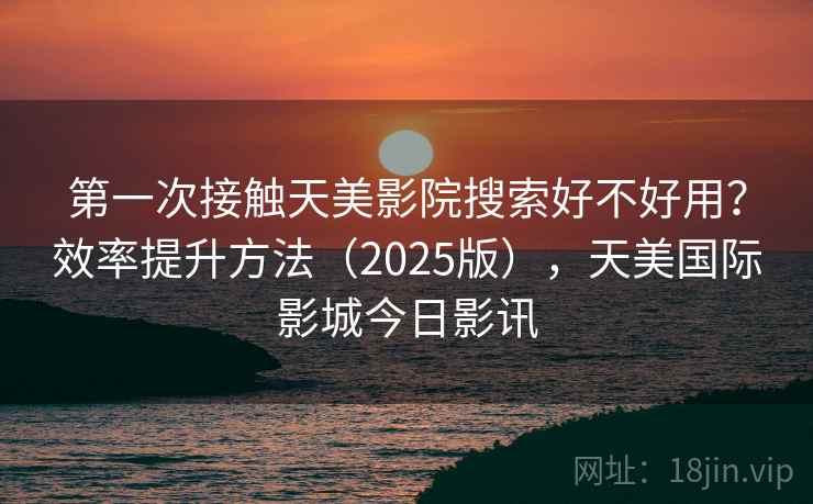 第一次接触天美影院搜索好不好用？效率提升方法（2025版），天美国际影城今日影讯