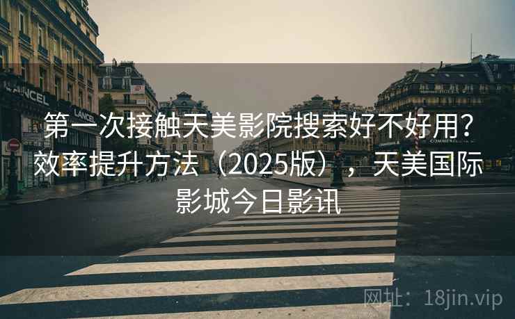 第一次接触天美影院搜索好不好用？效率提升方法（2025版），天美国际影城今日影讯