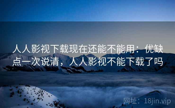 人人影视下载现在还能不能用：优缺点一次说清，人人影视不能下载了吗
