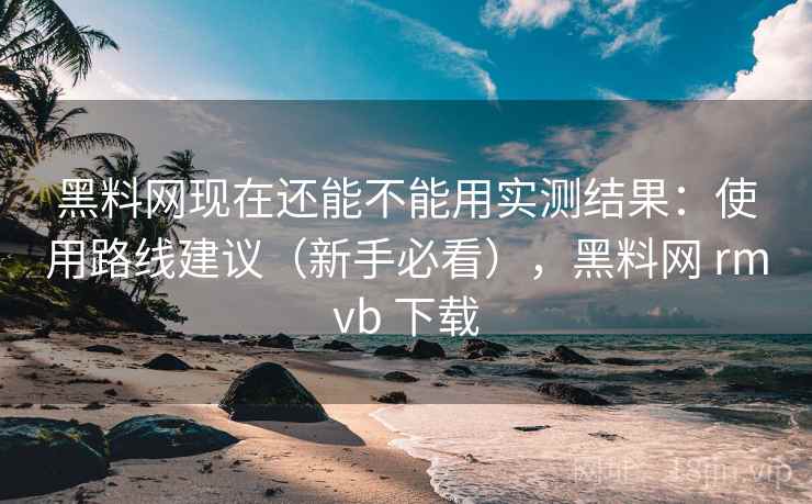 黑料网现在还能不能用实测结果：使用路线建议（新手必看），黑料网 rmvb 下载