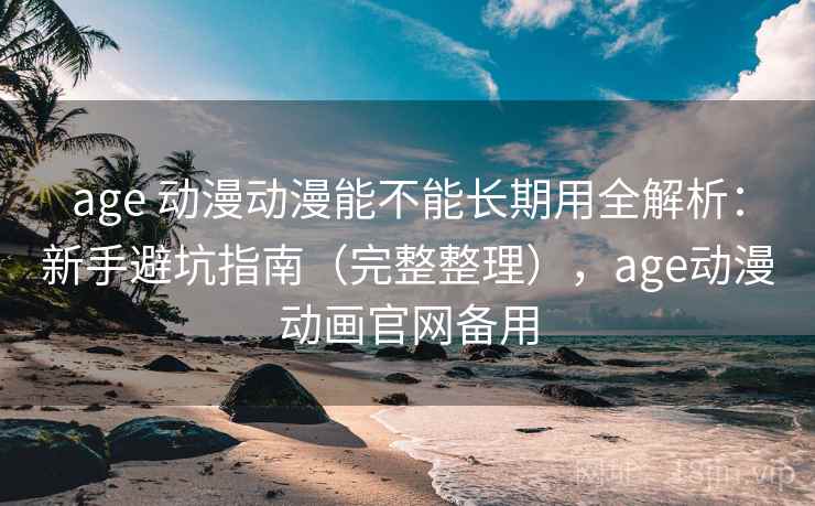 age 动漫动漫能不能长期用全解析：新手避坑指南（完整整理），age动漫动画官网备用