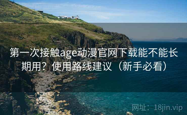 第一次接触age动漫官网下载能不能长期用？使用路线建议（新手必看）