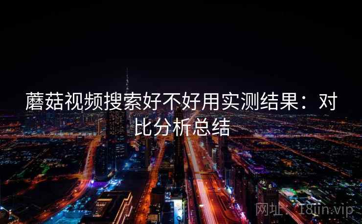 蘑菇视频搜索好不好用实测结果:对比分析总结 蘑菇视频搜索好不好用实测结果:对比分析总结