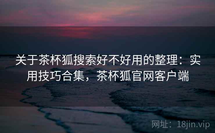 关于茶杯狐搜索好不好用的整理：实用技巧合集，茶杯狐官网客户端