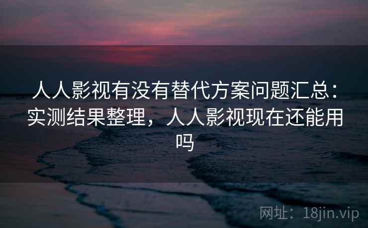 人人影视有没有替代方案问题汇总：实测结果整理，人人影视现在还能用吗