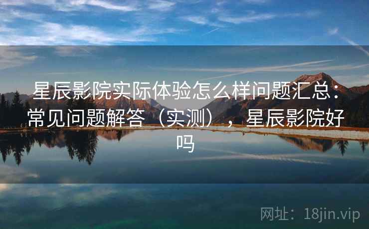 星辰影院实际体验怎么样问题汇总：常见问题解答（实测），星辰影院好吗
