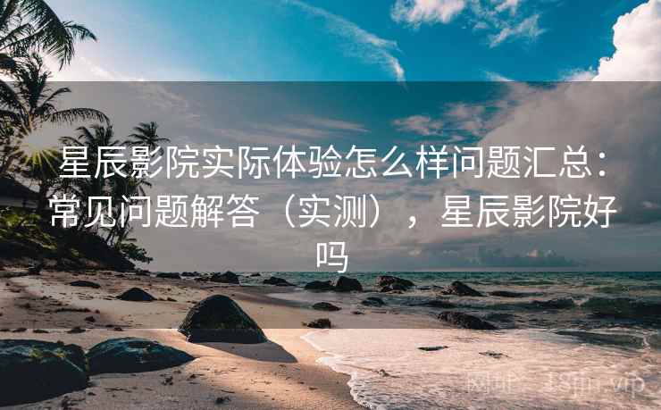 星辰影院实际体验怎么样问题汇总：常见问题解答（实测），星辰影院好吗