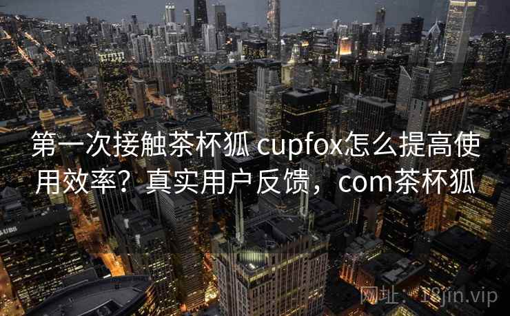 第一次接触茶杯狐 cupfox怎么提高使用效率?真实用户反馈,com茶杯狐 第一次接触茶杯狐 cupfox怎么提高使用效率?真实用户反馈,com茶杯狐
