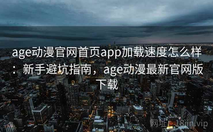 age动漫官网首页app加载速度怎么样：新手避坑指南，age动漫最新官网版下载