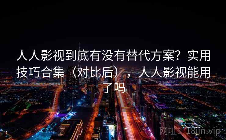 人人影视到底有没有替代方案？实用技巧合集（对比后），人人影视能用了吗