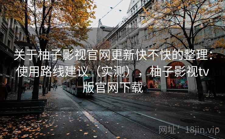 关于柚子影视官网更新快不快的整理：使用路线建议（实测），柚子影视tv版官网下载