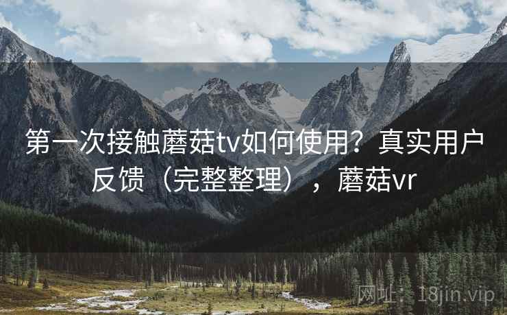 第一次接触蘑菇tv如何使用？真实用户反馈（完整整理），蘑菇vr