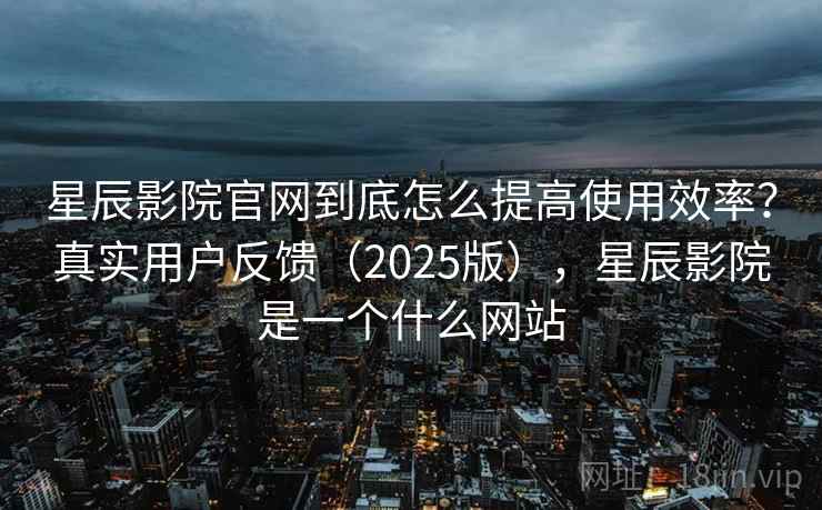 星辰影院官网到底怎么提高使用效率？真实用户反馈（2025版），星辰影院是一个什么网站