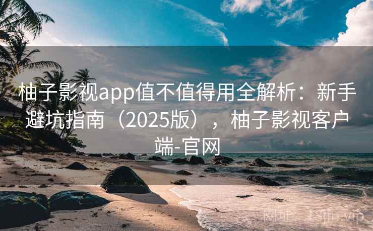 柚子影视app值不值得用全解析：新手避坑指南（2025版），柚子影视客户端-官网