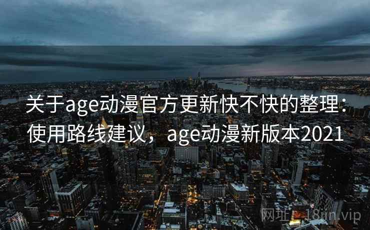 关于age动漫官方更新快不快的整理：使用路线建议，age动漫新版本2021