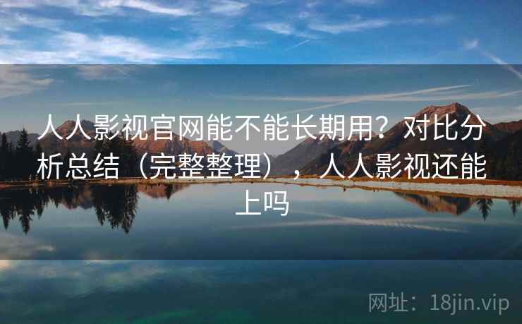 人人影视官网能不能长期用？对比分析总结（完整整理），人人影视还能上吗