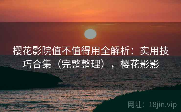 樱花影院值不值得用全解析：实用技巧合集（完整整理），樱花影影