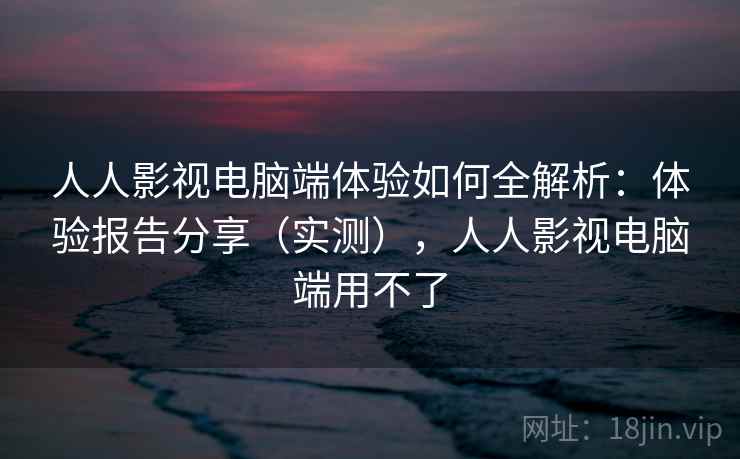 人人影视电脑端体验如何全解析：体验报告分享（实测），人人影视电脑端用不了