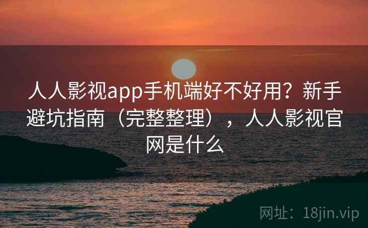 人人影视app手机端好不好用？新手避坑指南（完整整理），人人影视官网是什么