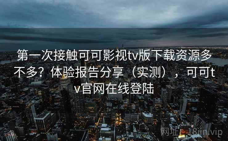 第一次接触可可影视tv版下载资源多不多？体验报告分享（实测），可可tv官网在线登陆