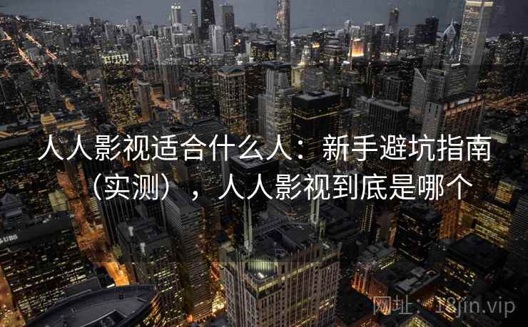人人影视适合什么人：新手避坑指南（实测），人人影视到底是哪个