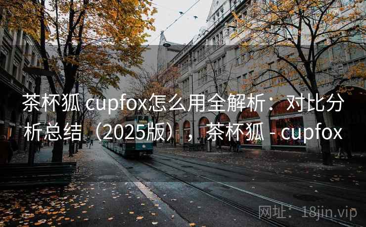 茶杯狐 cupfox怎么用全解析：对比分析总结（2025版），茶杯狐 - cupfox