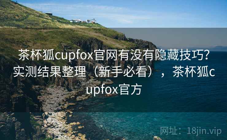 茶杯狐cupfox官网有没有隐藏技巧？实测结果整理（新手必看），茶杯狐cupfox官方