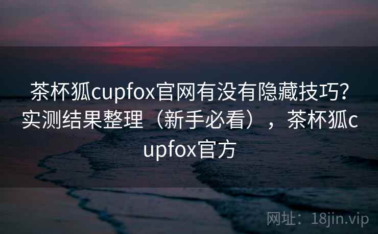 茶杯狐cupfox官网有没有隐藏技巧？实测结果整理（新手必看），茶杯狐cupfox官方