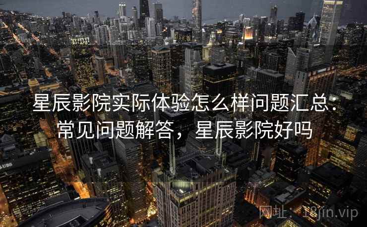 星辰影院实际体验怎么样问题汇总：常见问题解答，星辰影院好吗