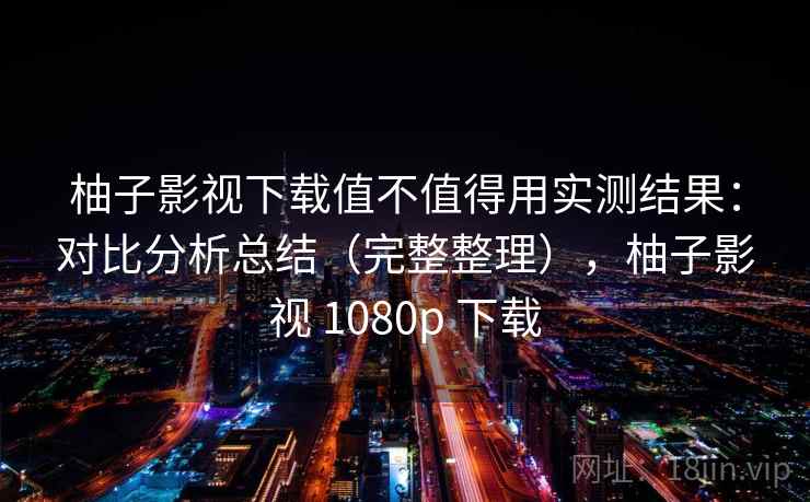 柚子影视下载值不值得用实测结果：对比分析总结（完整整理），柚子影视 1080p 下载
