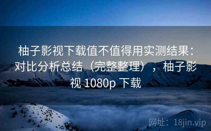 柚子影视下载值不值得用实测结果：对比分析总结（完整整理），柚子影视 1080p 下载